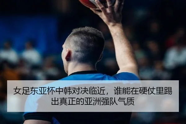 女足东亚杯中韩对决临近，谁能在硬仗里踢出真正的亚洲强队气质（huya）